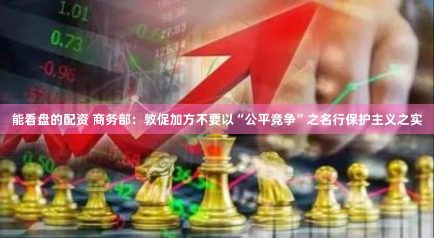 能看盘的配资 商务部：敦促加方不要以“公平竞争”之名行保护主义之实