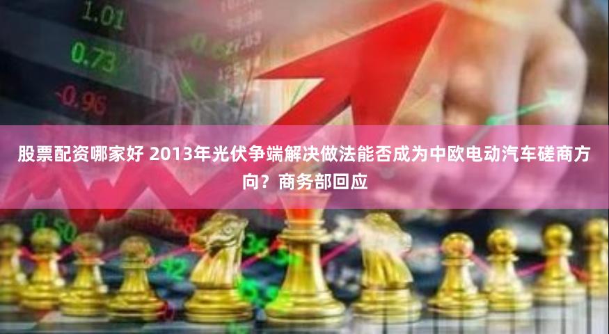 股票配资哪家好 2013年光伏争端解决做法能否成为中欧电动汽车磋商方向？商务部回应