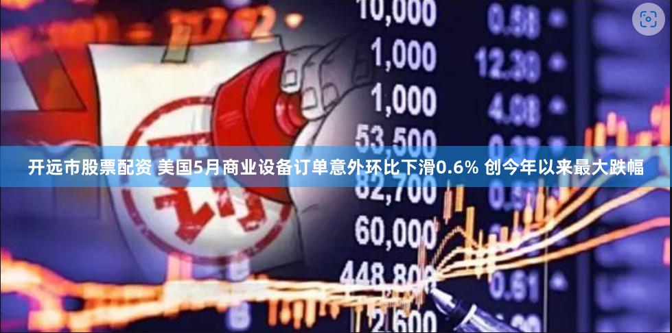 开远市股票配资 美国5月商业设备订单意外环比下滑0.6% 创今年以来最大跌幅