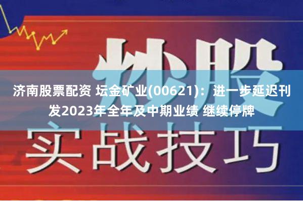 济南股票配资 坛金矿业(00621)：进一步延迟刊发2023年全年及中期业绩 继续停牌