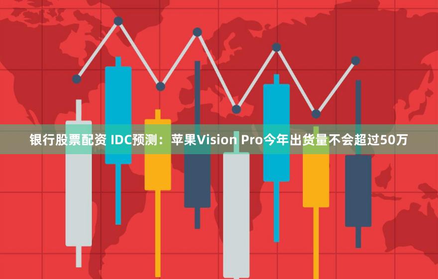 银行股票配资 IDC预测：苹果Vision Pro今年出货量不会超过50万