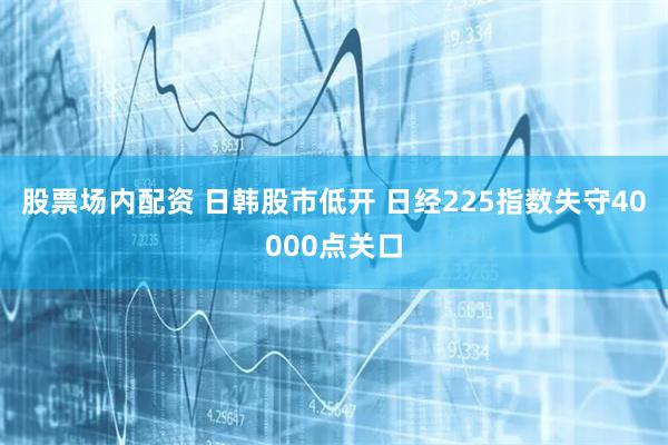 股票场内配资 日韩股市低开 日经225指数失守40000点关口