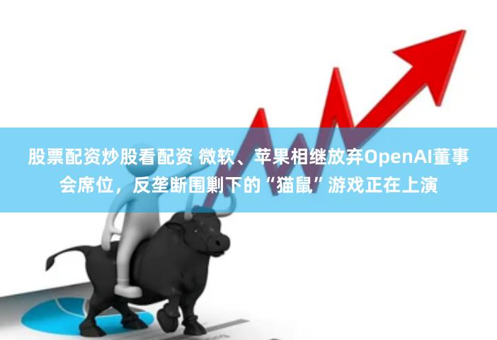 股票配资炒股看配资 微软、苹果相继放弃OpenAI董事会席位，反垄断围剿下的“猫鼠”游戏正在上演