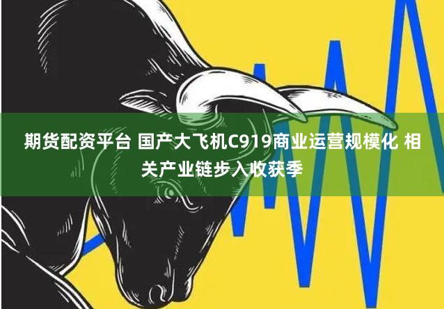 期货配资平台 国产大飞机C919商业运营规模化 相关产业链步入收获季