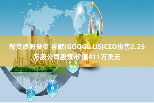 配资炒股投资 谷歌(GOOGL.US)CEO出售2.25万股公司股票 价值411万美元