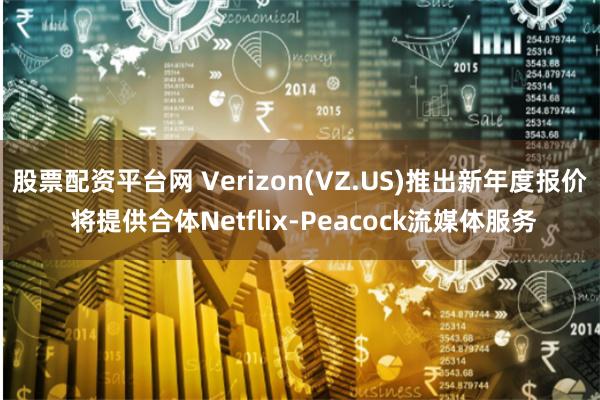 股票配资平台网 Verizon(VZ.US)推出新年度报价 将提供合体Netflix-Peacock流媒体服务