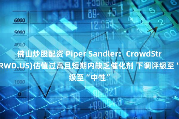 佛山炒股配资 Piper Sandler：CrowdStrike(CRWD.US)估值过高且短期内缺乏催化剂 下调评级至“中性”