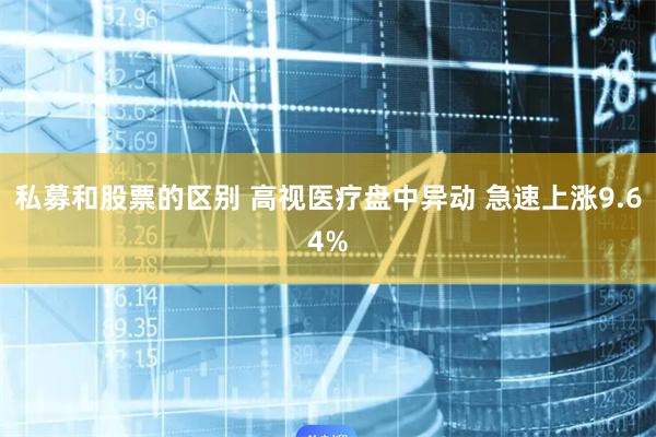 私募和股票的区别 高视医疗盘中异动 急速上涨9.64%