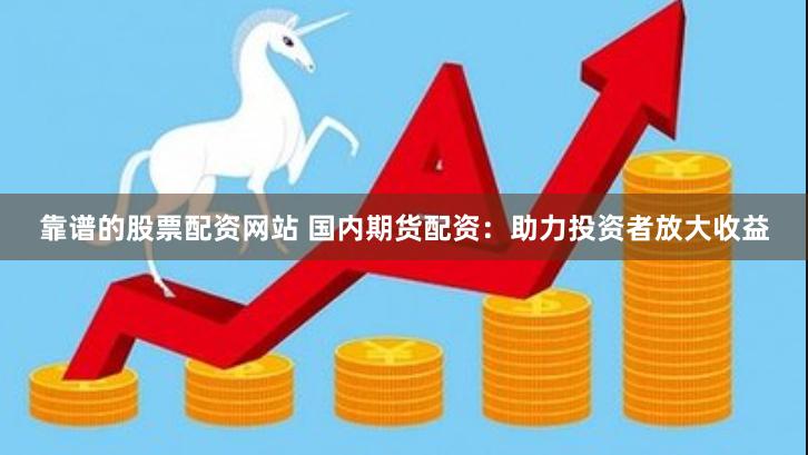 靠谱的股票配资网站 国内期货配资：助力投资者放大收益