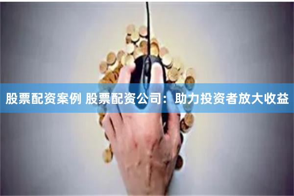 股票配资案例 股票配资公司：助力投资者放大收益