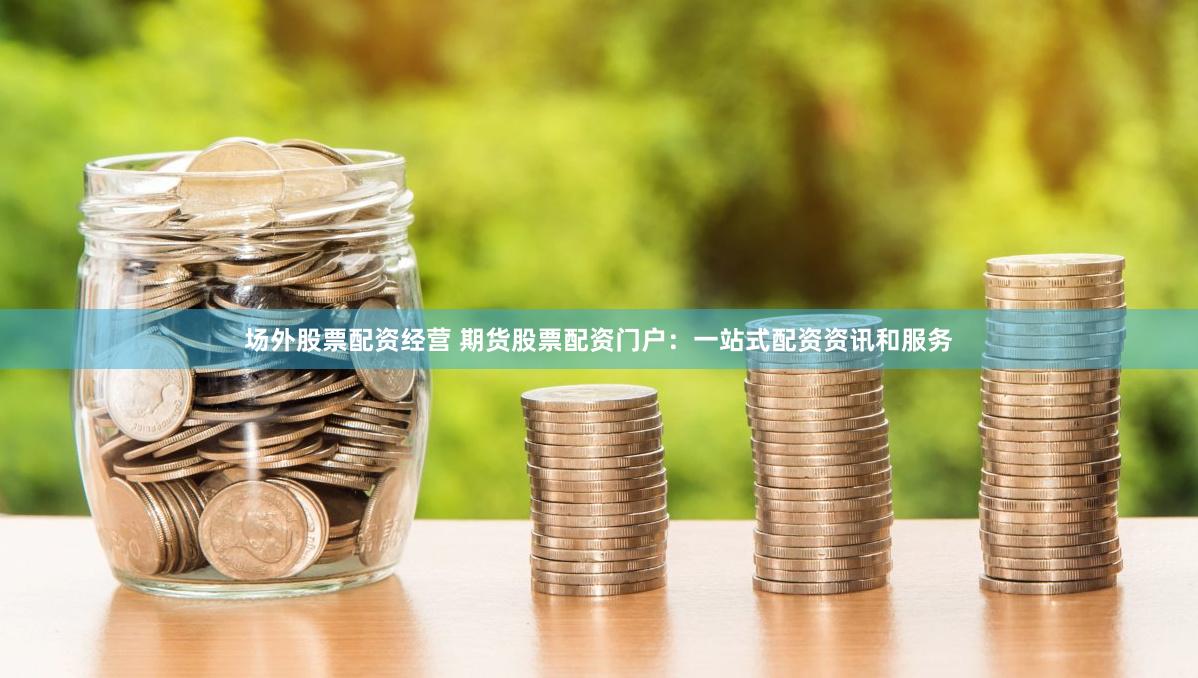 场外股票配资经营 期货股票配资门户：一站式配资资讯和服务