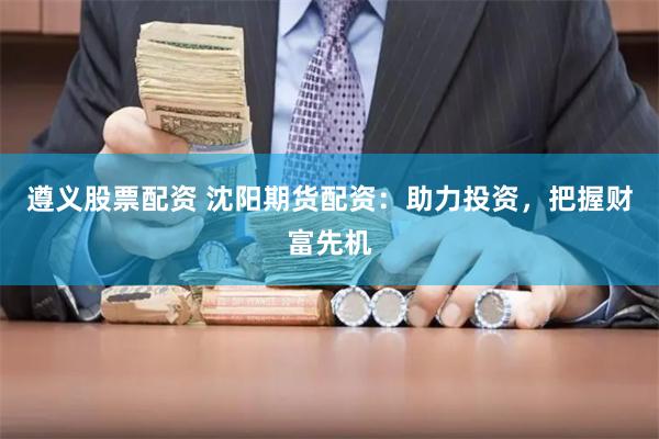 遵义股票配资 沈阳期货配资：助力投资，把握财富先机
