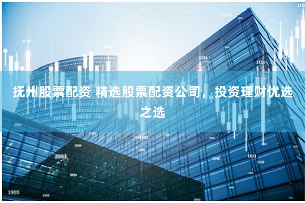 抚州股票配资 精选股票配资公司，投资理财优选之选