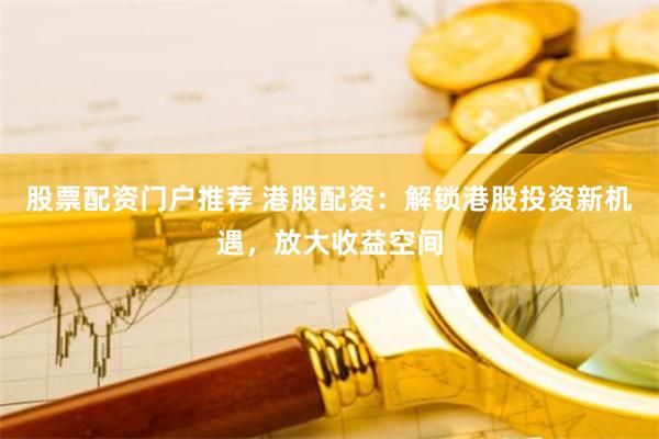 股票配资门户推荐 港股配资：解锁港股投资新机遇，放大收益空间