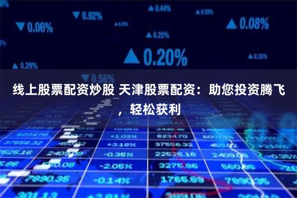 线上股票配资炒股 天津股票配资：助您投资腾飞，轻松获利