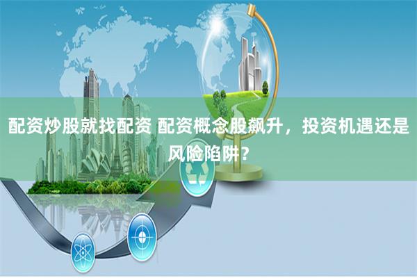 配资炒股就找配资 配资概念股飙升，投资机遇还是风险陷阱？