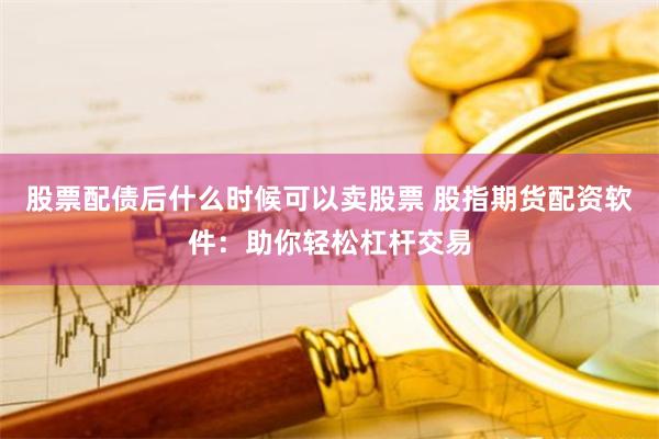 股票配债后什么时候可以卖股票 股指期货配资软件：助你轻松杠杆交易